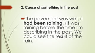 2. Cause of something in the past
The pavement was wet, it
had been raining. (It was
raining before the time I'm
describing in the past. We
could see the result of the
rain.
 