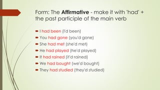 Form: The Affirmative - make it with 'had' +
the past participle of the main verb
 I had been (I'd been)
 You had gone (you'd gone)
 She had met (she'd met)
 He had played (he'd played)
 It had rained (it'd rained)
 We had bought (we'd bought)
 They had studied (they'd studied)
 