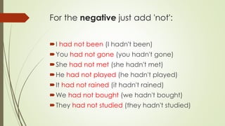 For the negative just add 'not':
I had not been (I hadn't been)
You had not gone (you hadn't gone)
She had not met (she hadn't met)
He had not played (he hadn't played)
It had not rained (it hadn't rained)
We had not bought (we hadn't bought)
They had not studied (they hadn't studied)
 