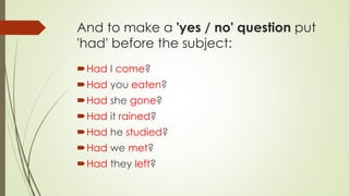 And to make a 'yes / no' question put
'had' before the subject:
Had I come?
Had you eaten?
Had she gone?
Had it rained?
Had he studied?
Had we met?
Had they left?
 