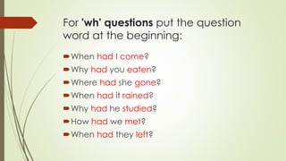 For 'wh' questions put the question
word at the beginning:
When had I come?
Why had you eaten?
Where had she gone?
When had it rained?
Why had he studied?
How had we met?
When had they left?
 