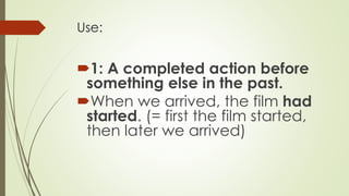 Use:
1: A completed action before
something else in the past.
When we arrived, the film had
started. (= first the film started,
then later we arrived)
 