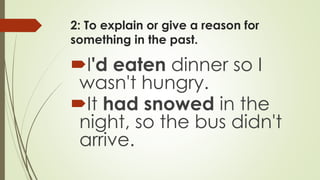 2: To explain or give a reason for
something in the past.
I'd eaten dinner so I
wasn't hungry.
It had snowed in the
night, so the bus didn't
arrive.
 