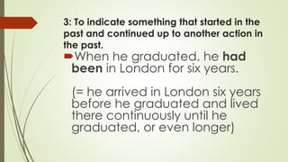 3: To indicate something that started in the
past and continued up to another action in
the past.
When he graduated, he had
been in London for six years.
(= he arrived in London six years
before he graduated and lived
there continuously until he
graduated, or even longer)
 