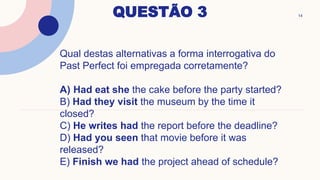 QUESTÃO 3 14
Qual destas alternativas a forma interrogativa do
Past Perfect foi empregada corretamente?
A) Had eat she the cake before the party started?
B) Had they visit the museum by the time it
closed?
C) He writes had the report before the deadline?
D) Had you seen that movie before it was
released?
E) Finish we had the project ahead of schedule?
 