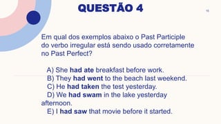 QUESTÃO 4 15
Em qual dos exemplos abaixo o Past Participle
do verbo irregular está sendo usado corretamente
no Past Perfect?
A) She had ate breakfast before work.
B) They had went to the beach last weekend.
C) He had taken the test yesterday.
D) We had swam in the lake yesterday
afternoon.
E) I had saw that movie before it started.
 
