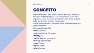 CONCEITO
O Past Perfect ou Past Perfect Simple (Passado Perfeito ou
Passado Perfeito Simples) é um tempo verbal usado para
expressar ações passadas que aconteceram antes de outra
ação que também ocorrera no passado.
Nesse tempo verbal é comum as frases serem formadas por
alguns advérbios.
Os mais utilizados são:
•when (quando)
•just (acabado de; há pouco)
•already (já)
•by the time (no momento)
•ever (já; alguma vez)
•never (nunca)
•before (antes)
•after (depois)
PAST PERFECT 3
 