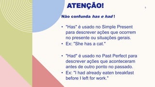 ATENÇÃO!
Não confunda has e had !
• "Has" é usado no Simple Present
para descrever ações que ocorrem
no presente ou situações gerais.
• Ex: "She has a cat."
• "Had" é usado no Past Perfect para
descrever ações que aconteceram
antes de outro ponto no passado.
• Ex: "I had already eaten breakfast
before I left for work."
5
 