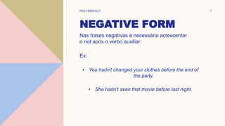 NEGATIVE FORM
Nas frases negativas é necessário acrescentar
o not após o verbo auxiliar:
Ex:
• You hadn't changed your clothes before the end of
the party.
• She hadn’t seen that movie before last night.
PAST PERFECT 7
 