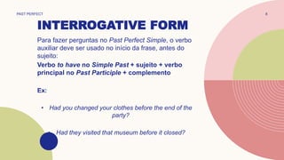 INTERROGATIVE FORM
PAST PERFECT 8
Para fazer perguntas no Past Perfect Simple, o verbo
auxiliar deve ser usado no início da frase, antes do
sujeito:
Verbo to have no Simple Past + sujeito + verbo
principal no Past Participle + complemento
Ex:
• Had you changed your clothes before the end of the
party?
• Had they visited that museum before it closed?
 