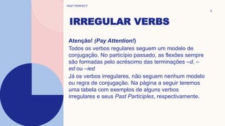 IRREGULAR VERBS
9
Atenção! (Pay Attention!)
Todos os verbos regulares seguem um modelo de
conjugação. No particípio passado, as flexões sempre
são formadas pelo acréscimo das terminações –d, –
ed ou –ied
Já os verbos irregulares, não seguem nenhum modelo
ou regra de conjugação. Na página a seguir teremos
uma tabela com exemplos de alguns verbos
irregulares e seus Past Participles, respectivamente.
PAST PERFECT
 