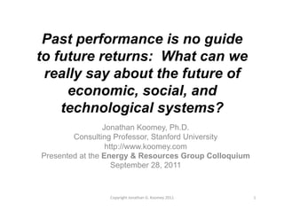 Past performance is no guide
to future returns: What can we
 really say about the future of
     economic, social, and
    technological systems?
                 Jonathan Koomey, Ph.D.
        Consulting Professor, Stanford University
                  http://www.koomey.com
Presented at the Energy & Resources Group Colloquium
                    September 28, 2011


                 Copyright	
  Jonathan	
  G.	
  Koomey	
  2011	
     1	
  
 