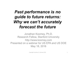 Past performance is no
guide to future returns:
Why we can’t accurately
forecast the future
Jonathan Koomey, Ph.D.
Research Fellow, Stanford University
http://www.koomey.com
Presented on a webinar for US EPA and US DOE
May 18, 2016
1	
  Copyright	
  Jonathan	
  G.	
  Koomey	
  2016	
  
 