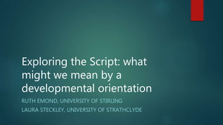 Exploring the Script: what
might we mean by a
developmental orientation
RUTH EMOND, UNIVERSITY OF STIRLING
LAURA STECKLEY, UNIVERSITY OF STRATHCLYDE
 