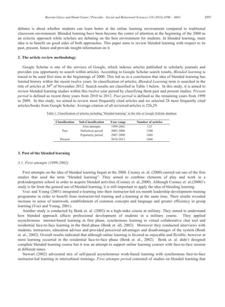 4597Bayram Güzer and Hamit Caner / Procedia - Social and Behavioral Sciences 116 (2014) 4596 – 4603
debates is about whether students can learn better at the online learning environment compared to traditional
classroom environment. Blended learning have been become the center of attention at the beginning of the 2000 as
an eclectic approach while scholars are debating on the best environment for students. In blended learning, main
idea is to benefit on good sides of both approaches. This paper aims to review blended learning with respect to its
past, present, future and provide insight information on it.
2. The article review methodology
Google Scholar is one of the services of Google, which indexes articles published in scholarly journals and
provides you opportunity to search within articles. According to Google Scholar search results, Blended learning is
traced to be used first time at the beginnings of 2000. This led us to a conclusion that idea of blended learning has
limited history within the recent twelve years. In classification of articles, Blended Learning term is searched in the
title of articles at 30th
of November 2012. Search results are classified in Table 1 below. In this study, it is aimed to
review blended learning studies within this twelve year period by classifying them past and present studies. Present
period is defined as recent three years from 2010 to 2012. Past period is defined as the remaining years from 1999
to 2009. In this study, we aimed to review most frequently cited articles and we selected 28 most frequently cited
articles/books from Google Scholar. Average citation of all reviewed articles is 226,29.
Table 1. Classification of articles including “blended learning” in the title at Google Scholar database
Classification Sub-Classification Year range Number of articles
Past
First attempts 1999-2002 125
Definition period 2003-2006 1200
Popularity period 2007-2009 1460
Present 2010-2012 1660
3. Past of the blended learning
3.1. First attempts (1999-2002)
First attempts on the idea of blended learning begun at the 2000. Cooney et. al. (2000) carried out one of the first
studies that used the term “blended learning”. They aimed to combine elements of play and work in a
prekindergarten school in order to acquire blended activities (Cooney et. al.,2000). Although Cooney et. al.(2000)’s
study is far from the general use of blended learning, it is still important to apply the idea of blending learning.
Voci and Young (2001) integrated e-learning into their instructor-led six-month leadership development training
programme in order to benefit from instructor-led training and e-learning at the same time. Their results revealed
increase in sense of teamwork, establishment of common concepts and language and greater efficiency in group
learning (Voci and Young, 2001).
Another study is conducted by Bonk et. al. (2002) in a high-stake course at military. They aimed to understand
how blended approach affects professional development of students in a military course. They applied
asynchronous internet-based learning in first phase, synchronous learning in virtual collaborative chat tool and
residential face-to-face learning in the third phase (Bonk et. all, 2002). Moreover they conducted interviews with
students, instructors, education advisor and provided perceived advantages and disadvantages of the system (Bonk
et. al., 2002). Overall results indicated that although online learning is favored as enjoyable and flexible; however at
most learning occurred in the residential face-to-face phase (Bonk et. al., 2002). Bonk et. al. didn’t designed
complete blended learning course but it was an attempt to support online learning courses with face-to-face session
at different times.
Stewart (2002) advocated mix of self-paced asynchronous work-based learning with synchronous face-to-face
instructor-led learning in intercultural trainings. First attempts period consisted of studies on blended learning that
 