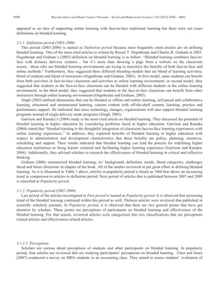 4598 Bayram Güzer and Hamit Caner / Procedia - Social and Behavioral Sciences 116 (2014) 4596 – 4603
appeared as an idea of supporting online learning with face-to-face traditional learning but there were not exact
definitions on blended learning.
3.1.1. Definition period (2003-2006)
This period (2003-2006) is named as Definition period because most frequently cited articles are on defining
blended learning. One of the most cited articles is written by Russel T. Osguthorpe and Charles R. Graham in 2003.
Osguthorpe and Graham’s (2003) definition on blended learning is as follow: “Blended learning combines face-to-
face with distance delivery systems… but it’s more than showing a page from a website on the classroom
screen…those who use blended learning environments are trying to maximize the benefits of both face-to-face and
online methods.” Furthermore, they suggested three different blending models that are blend of learning activities,
blend of students and blend of instructors (Osguthorpe and Graham, 2003). In first model, same students can benefit
from both activities in face-to-face classroom and activities in online learning environment; in second model, they
suggested that students in the face-to-face classroom can be blended with different students in the online learning
environment; in the third model, they suggested that students in the face-to-face classroom can benefit from other
instructors through online learning environment (Osguthorpe and Graham, 2003).
Singh (2003) defined dimensions that can be blended as offline and online learning, self-paced and collaborative
learning, structured and unstructured learning, custom content with off-the-shelf content, learning, practice and
performance support. He indicated that since technology changes, organizations will also support blended learning
programs instead of single delivery mode programs (Singh, 2003).
Garrison and Kanuka’s (2004) study is the most cited article on blended learning. They discussed the potential of
blended learning in higher education by considering problems faced in higher education. Garrison and Kanuka
(2004) stated that “blended learning is the thoughtful integration of classroom face-to-face learning experiences with
online learning experiences.” In addition, they explored benefits of blended learning in higher education with
respect to administration and development characteristics that those benefits are policy, planning, resources,
scheduling and support. Their results indicated that blended learning can lead the process for redefining higher
education institutions as being learner centered and facilitating higher learning experience (Garrison and Kanuka,
2004). Additionally, they advised scholars to research the effectiveness of blended learning in critical and reflective
thinking.
Graham (2006) summarized blended learning, its’ background, definition, trends, blend categories, challenges
faced and future directions in chapter of his book. All of the studies reviewed in put great effort in defining blended
learning. As it is illustrated in Table 1 above, articles in popularity period is found as 1460 that shows an increasing
trend in comparison to articles in definition period. Next period of articles that is published between 2007 and 2009
is classified as Popularity period.
3.1.2. Popularity period (2007-2009)
Last period of the articles investigated in Past period is named as Popularity period. It is observed that increasing
trend of the blended learning continued within this period as well. Thirteen articles were reviewed that published in
scientific scholarly journals. In Popularity period, it is observed that there are two general points that have got
attention by scholars. These points are perceptions of participants on blended learning and effectiveness of the
blended learning. For that reason, reviewed articles were categorized into two classifications that are perceptions
related articles and effectiveness related articles.
3.1.2.1. Perceptions
Scholars are curious about perceptions of students and other participants on blended learning. In popularity
period, four articles are reviewed that are studying participants’ perceptions on blended learning. Chen and Jones
(2007) conducted a survey on MBA students in an accounting class. They aimed to assess students’ evaluation of
 