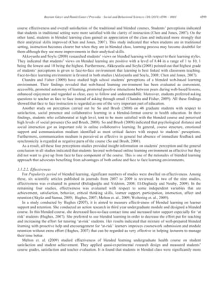 4599Bayram Güzer and Hamit Caner / Procedia - Social and Behavioral Sciences 116 (2014) 4596 – 4603
course effectiveness and overall satisfaction of the traditional and blended courses. Students’ perceptions indicated
that students in traditional setting were more satisfied with the clarity of instruction (Chen and Jones, 2007). On the
other hand, students in blended learning class gained an appreciation of the class and indicated more strongly that
their analytical skills improved (Chen and Jones, 2007). This study indicated that when students are in traditional
setting, instruction becomes clearer but when they are in blended class, learning process may become doubtful for
them although they see more improvements in their analytical skills.
Akkoyunlu and Soylu (2008) researched students’ views on blended learning with respect to their learning styles.
They indicated that students’ views on blended learning are positive with a level of 8.44 in a range of 1 to 10, 1
being the lowest and 10 being the highest. Furthermore, Akkoyunlu and Soylu (2008) pointed out that highest grade
of students’ perceptions is given to face-to-face environment that learning is best linked with classroom teaching.
Face-to-face learning environment is favored in both studies (Akkoyunlu and Soylu, 2008; Chen and Jones, 2007).
Chandra and Fisher (2009) have studied high school students’ perceptions of a blended web-based learning
environment. Their findings revealed that web-based learning environment has been evaluated as convenient,
accessible, promoted autonomy of learning, promoted positive interactions between peers during web-based lessons,
enhanced enjoyment and regarded as clear, easy to follow and understandable. Moreover, students preferred asking
questions to teacher as face to face instead of asking through email (Chandra and Fisher, 2009). All these findings
showed that face to face instruction is regarded as one of the very important part of education.
Another study on perception carried out by So and Brush (2008) on 48 graduate students with respect to
satisfaction, social presence and collaborative learning in a blended-format course in health education. In their
findings, students who collaborated at high level, tent to be more satisfied with the blended course and perceived
high levels of social presence (So and Brush, 2008). So and Brush (2008) indicated that psychological distance and
social interaction got an important role in online collaborative learning. In general, course structure, emotional
support and communication medium identified as most critical factors with respect to students’ perceptions.
Furthermore, communication medium is perceived as effective in general but absence of immediate feedback and
synchronicity is regarded as negative parts of the course (So and Brush, 2008).
As a result, all these four perceptions studies provided insight information on students’ perception and the general
conclusion in all studies indicated that students favored web-based online learning environment as effective but they
did not want to give up from face to face component of the course. This is one of the rationales of blended learning
approach that advocates benefiting from advantages of both online and face to face learning environments.
3.1.2.2. Effectiveness
For Popularity period of blended learning, significant numbers of studies were dwelled on effectiveness. Among
these, six scientific articles published in journals from 2007 to 2009 is reviewed. In two of the nine studies,
effectiveness was evaluated in general (Deliağaoğlu and Yıldırım, 2008; El-Deghaidy and Nouby, 2009). In the
remaining four studies, effectiveness was evaluated with respect to some independent variables that are
achievement, satisfaction, behavior, critical thinking skills, learner support, participation, interaction, affect and
retention (Akyüz and Samsa, 2009; Hughes, 2007; Melton et. al., 2009; Woltering et. al., 2009).
In a study conducted by Hughes (2007), it is aimed to measure effectiveness of blended learning on learner
support and retention. She conducted an action research in third year undergraduate module and designed a blended
course. In this blended course, she decreased face-to-face contact time and increased tutor support especially for ‘at
risk’ students (Hughes, 2007). She preferred to use blended learning in order to decrease the effort put for teaching
and increasing the effort for tutoring ‘at-risk’ students. Her results indicated that mixture of well-prepared blended
learning with proactive help and encouragement for ‘at-risk’ learners improves coursework submission and module
retention without extra effort (Hughes, 2007) that can be regarded as very effective in helping lecturers to manage
their time better.
Melton et. al. (2009) studied effectiveness of blended learning undergraduate health course on student
satisfaction and student achievement. They applied quasi-experimental research design and measured students’
course grades, satisfaction and teacher evaluation. It is found that students in blended class were significantly more
 