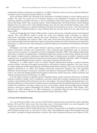 4600 Bayram Güzer and Hamit Caner / Procedia - Social and Behavioral Sciences 116 (2014) 4596 – 4603
satisfied than students in traditional class (Melton et. al.,2009). Furthermore, there was not any significant difference
on students’ pre-test and post-test grades (Melton et. al., 2009).
Akyuz and Samsa (2009) were interested in the effectiveness of blended learning on critical thinking skills of
students. The study was carried out on 44 students studying in the department of computer and instructional
technology education of Ankara University. It was an experimental study which had pre and post test applications
(Akyuz and Samsa, 2009). They measured students’ critical thinking skills with Watson-Glaser Critical Thinking
Appraisal Test once prior to five weeks blended learning course and once after the blended learning course. Their
results indicated that there are no significant differences between pre-test and post-test scores. This result indicated
that effectiveness of blended learning on critical thinking skills has not been observed in this study (Akyuz and
Samsa, 2009).
A study by Deliağaoğlu and Yıldırım (2008) aimed to compare effectiveness of blended learning with traditional
learning. They used MOLTA model to design the course and conducted further evaluations on students’
achievement, knowledge retention, attitudes and course satisfaction on both traditional and blended learning
environments (Deliağaoğlu and Yıldırım, 2008). Their study showed that both groups had similar achievement
levels and knowledge retention.Furthermore, high level of positive attitudes and course satisfaction were reported by
both groups. In conclusion, their study indicated no significant difference but satisfaction from blended environment
was higher.
El-Deghaidy and Nouby (2008) applied blended e-learning cooperative approach (BeLCA) on pre-service
teachers achievement, attitudes and cooperativeness. They conducted quasi-experimental study on twenty-six
science pre-service teachers in an Egyptian university (El-Deghaidy and Nouby, 2008). Their findings indicated that
achievement of students in blended group is significantly higher than students in control group. Besides, they found
that students’ attitudes towards e-learning are significantly higher in blended group. In students’ attitudes towards
cooperativeness, no significant difference found between both groups (El-Deghaidy and Nouby, 2008). El-Deghaidy
and Nouby regarded blended learning as effective with respect to attitudes and achievement.
Woltering et. al. (2009) aimed to find out whether blended problem-based learning in medical education
increases students’ motivation and support learning process with respect to student cooperation. They used a survey
to compare traditional problem-based learning with blended problem-based learning. This survey consisted of eight
categories (Woltering et. al., 2009). Their findings showed that among these categories, there were significant
differences between groups in motivation, satisfaction and subjective learning gains (Woltering et. al., 2009). As a
result it was found that blended problem-based learning increased the student motivation, student satisfaction and
subjective learning outcomes (Woltering et. al., 2009).
In all the studies analyzed at popularity period of blended learning, scholars measured effectiveness of blended
learning on different variables such as satisfaction, motivation, achievement, attitude, cooperativeness, knowledge
retention, critical thinking skills and drop-out rate for at risk students. The general findings indicated that there is no
significant difference on achievements of students between blended learning and traditional learning but on the other
variables like satisfaction, motivation, drop-out rate for at-risk students, attitude and knowledge retention blended
learning is observed as superior (Deliağaoğlu and Yıldırım, 2008; El-Deghaidy and Nouby, 2009; Hughes, 2007;
Melton et. al., 2009; Woltering et. al., 2009). Furthermore, no significant effect has been observed on critical
thinking skills of students in a blended learning experiment (Akyüz and Samsa, 2009).
4. Present of the blended learning
As it was reflected in Table-1 above, present of the blended learning has been classified from articles published
between 2010 and 2012 which covers the recent three years. In this period totally seven most frequently cited
articles were reviewed in order to observe the recent trends in blended learning.
Miyazoe and Anderson (2010) studied effectiveness of forums, blogs and wikis in an English as foreign language
(EFL) blended learning course in a university in Tokyo, Japan. They applied the study in three blended classes and
got students’ perceptions through questionnaire, interview and written assignments (Miyazoe and Anderson, 2010).
 