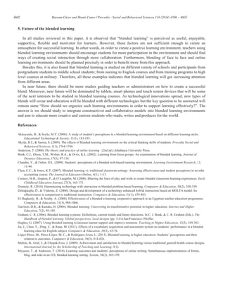 4602 Bayram Güzer and Hamit Caner / Procedia - Social and Behavioral Sciences 116 (2014) 4596 – 4603
5. Future of the blended learning
In all studies reviewed in this paper, it is observed that “blended learning” is perceived as useful, enjoyable,
supportive, flexible and motivator for learners. However, these factors are not sufficient enough to create an
atmosphere for successful learning. In other words, in order to create a positive learning environment, teachers using
blended learning environments should encourage students for more participation in the environment and should find
ways of creating social interaction through more collaboration. Furthermore, blending of face to face and online
learning environments should be planned precisely in order to benefit more from this approach.
Besides this, it is also found that blended learning is studied on different variety of schools and participants from
postgraduate students to middle school students; from nursing to English courses and from training programs to high
level courses at military. Therefore, all these examples indicates that blended learning will got increasing attention
from different areas.
In near future, there should be more studies guiding teachers or administrators on how to create a successful
blend. Moreover, near future will be dominated by tablets, smart phones and touch screen devices that will be some
of the next interests to be studied in blended learning courses. As technological innovations spread, new types of
blends will occur and education will be blended with different technologies but the key question to be answered will
remain same “How should we organize such learning environments in order to support learning effectively?”. The
answer is we should study to integrate constructivist and collaborative models into blended learning environments
and aim to educate more creative and curious students who reads, writes and produces for the world.
References
Akkoyunlu, B., & Soylu, M.Y. (2008). A study of student’s perceptions in a blended learning environment based on different learning styles.
Educational Technology & Society, 11(1), 183-193.
Akyüz, H.İ., & Samsa, S. (2009). The effects of blended learning environment on the critical thinking skills of students. Procedia Social and
Behavioral Sciences, 1(1), 1744-1748.
Anderson, T. (2008).The theory and practice of online learning . (2nd ed.).Athabasca University Press.
Bonk, C.J., Olson, T.M., Wisher, R.A., & Orvis, K.L. (2002). Learning from focus groups: An examination of blended learning. Journal of
Distance Education, 17(3), 97-118.
Chandra, V., & Fisher, D.L. (2009). Students’ perceptions of a blended web-based learning environment. Learning Environment Research, 12,
31-44.
Chen, C.C., & Jones, K.T. (2007). Blended learning vs. traditional classroom settings: Assessing effectiveness and student perceptions in an mba
accounting course. The Journal of Educators Online, 4(1), 1-15.
Cooney, M.H., Gupton, P., & O’Laughlin, M. (2000). Blurring the lines of play and work to create blended classroom learning experiences. Early
Childhood Education Journal, 27(3), 165-171.
Donnely, R. (2010). Harmonizing technology with interaction in blended problem-based learning. Computers & Education, 54(2), 350-359.
Deliağaoğlu, Ö., & Yıldırım, Z. (2008). Design and development of a technology enhanced hybrid instruction based on MOLTA model: Its
effectiveness in comparison to traditional instruction. Computers & Education, 51(1), 474-483.
El-Deghaidy, H., & Nouby, A. (2008). Effectiveness of a blended e-learning cooperative approach in an Egyptian teacher education programme.
Computers & Education, 51(3), 988-1006.
Garrison, D.R., & Kanuka, H. (2004). Blended learning: Uncovering its transformative potential in higher education. Internet and Higher
Education, 7(2), 95-105.
Graham, C. R. (2006). Blended learning systems: Definitions, current trends and future directions. In C. J. Bonk, & C. R. Graham (Eds.), The
Handbook of blended learning: Global perspectives, local designs (pp. 3-21).San Francisco: Pfeiffer.
Hughes, G. (2007). Using blended learning to increase learner support and improve retention. Teaching in Higher Education, 12(3), 349-363.
Jia, J., Chen, Y., Ding, Z., & Ruan, M. (2012). Effects of a vocabulary acquisition and assessment system on students’ performance in a blended
learning class for English subject. Computers & Education, 58(1), 63-76.
López-Pérez, M., Pérez-López, M. C., & Rodríguez-Ariza, L. (2011). Blended learning in higher education: Students’ perceptions and their
relation to outcomes. Computers & Education, 56(3), 818-826.
Melton, B., Graf, J., & Chopak-Foss, J. (2009). Achievement and satisfaction in blended learning versus traditional general health course designs.
International Journal for the Scholarship of Teaching and Learning, 3(1).
Miyazoe, T., & Anderson, T. (2010). Learning outcomes and students’ perceptions of online writing: Simultaneous implementation of forum,
blog, and wiki in an EFL blended learning setting. System, 38(2), 185-199.
 