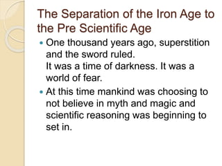 The Separation of the Iron Age to 
the Pre Scientific Age 
 One thousand years ago, superstition 
and the sword ruled. 
It was a time of darkness. It was a 
world of fear. 
 At this time mankind was choosing to 
not believe in myth and magic and 
scientific reasoning was beginning to 
set in. 
 