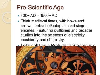 Pre-Scientific Age 
 400~ AD – 1500~ AD 
 Think medieval times, with bows and 
arrows, trebuchet/catapults and siege 
engines. Featuring guillitines and broader 
studies into the sciences of electricity, 
machinery and chemistry. 
 Let’s call this a Prelude to Steampunk 
 