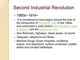 Second Industrial Revolution 
 1860s~1914~ 
 It is considered to have begun around the time of 
the introduction of Bessemer steel in the 1860s 
and culminated in early factory electrification, mass 
production and the production line. 
 Also Railroads, highways, steam power, oil power 
 Telegraph, telephone and Radio 
 Maritime Surge: Screw Propeller, oscillating 
engine, iron steamboat, surface condenser, paddle 
wheel and ironclad battleships. 
 