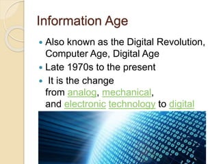 Information Age 
 Also known as the Digital Revolution, 
Computer Age, Digital Age 
 Late 1970s to the present 
 It is the change 
from analog, mechanical, 
and electronic technology to digital 
technology 
 