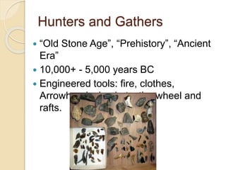 Hunters and Gathers 
 “Old Stone Age”, “Prehistory”, “Ancient 
Era” 
 10,000+ - 5,000 years BC 
 Engineered tools: fire, clothes, 
Arrowheads, baskets, the wheel and 
rafts. 
 