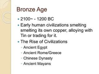 Bronze Age 
 2100~ - 1200 BC 
 Early human civilizations smelting 
smelting its own copper, alloying with 
Tin or trading for it. 
 The Rise of Civilizations 
◦ Ancient Egypt 
◦ Ancient Rome/Greece 
◦ Chinese Dynasty 
◦ Ancient Mayans 
 