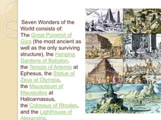 Seven Wonders of the 
World consists of: 
The Great Pyramid of 
Giza (the most ancient as 
well as the only surviving 
structure), the Hanging 
Gardens of Babylon, 
the Temple of Artemis at 
Ephesus, the Statue of 
Zeus at Olympia, 
the Mausoleum of 
Maussollos at 
Halicarnassus, 
the Colossus of Rhodes, 
and the Lighthouse of 
Alexandria. 
 
