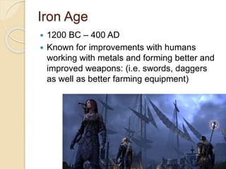Iron Age 
 1200 BC – 400 AD 
 Known for improvements with humans 
working with metals and forming better and 
improved weapons: (i.e. swords, daggers 
as well as better farming equipment) 
 