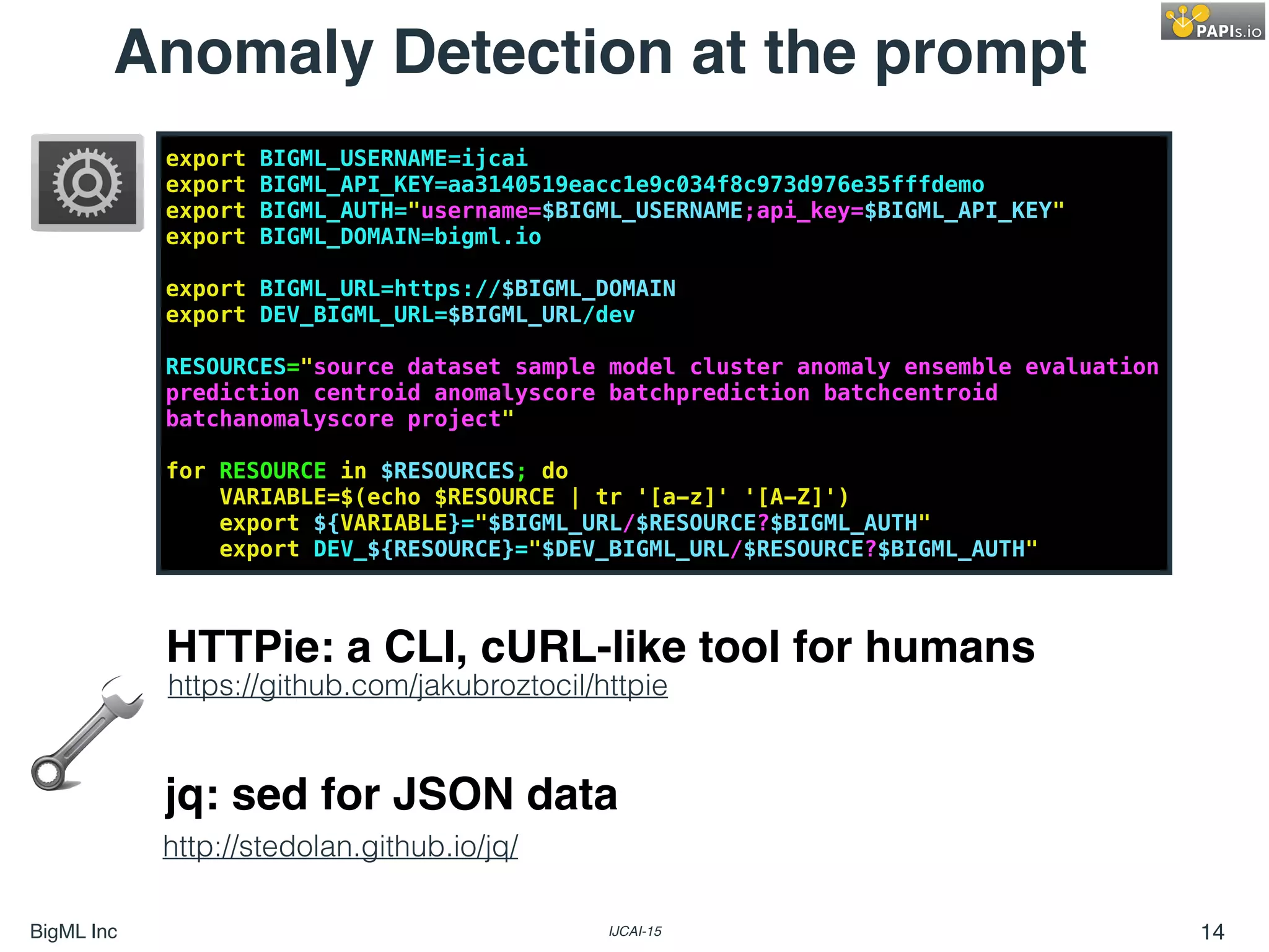 BigML Inc IJCAI-15 14
export BIGML_USERNAME=ijcai
export BIGML_API_KEY=aa3140519eacc1e9c034f8c973d976e35fffdemo
export BIGML_AUTH="username=$BIGML_USERNAME;api_key=$BIGML_API_KEY"
export BIGML_DOMAIN=bigml.io
export BIGML_URL=https://$BIGML_DOMAIN
export DEV_BIGML_URL=$BIGML_URL/dev
RESOURCES="source dataset sample model cluster anomaly ensemble evaluation
prediction centroid anomalyscore batchprediction batchcentroid
batchanomalyscore project"
for RESOURCE in $RESOURCES; do
VARIABLE=$(echo $RESOURCE | tr '[a-z]' '[A-Z]')
export ${VARIABLE}="$BIGML_URL/$RESOURCE?$BIGML_AUTH"
export DEV_${RESOURCE}="$DEV_BIGML_URL/$RESOURCE?$BIGML_AUTH"
Anomaly Detection at the prompt
https://github.com/jakubroztocil/httpie
http://stedolan.github.io/jq/
HTTPie: a CLI, cURL-like tool for humans
jq: sed for JSON data
 