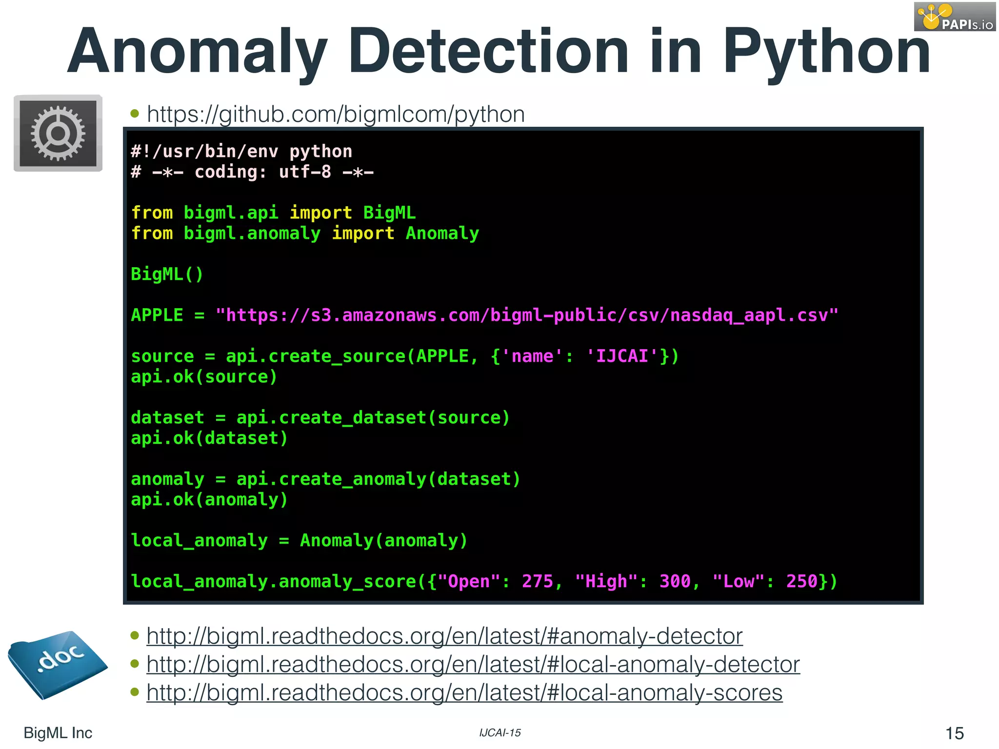 BigML Inc IJCAI-15 15
Anomaly Detection in Python
#!/usr/bin/env python
# -*- coding: utf-8 -*-
from bigml.api import BigML
from bigml.anomaly import Anomaly
BigML()
APPLE = "https://s3.amazonaws.com/bigml-public/csv/nasdaq_aapl.csv"
source = api.create_source(APPLE, {'name': 'IJCAI'})
api.ok(source)
dataset = api.create_dataset(source)
api.ok(dataset)
anomaly = api.create_anomaly(dataset)
api.ok(anomaly)
local_anomaly = Anomaly(anomaly)
local_anomaly.anomaly_score({"Open": 275, "High": 300, "Low": 250})
• http://bigml.readthedocs.org/en/latest/#anomaly-detector
• http://bigml.readthedocs.org/en/latest/#local-anomaly-detector
• http://bigml.readthedocs.org/en/latest/#local-anomaly-scores
• https://github.com/bigmlcom/python
 