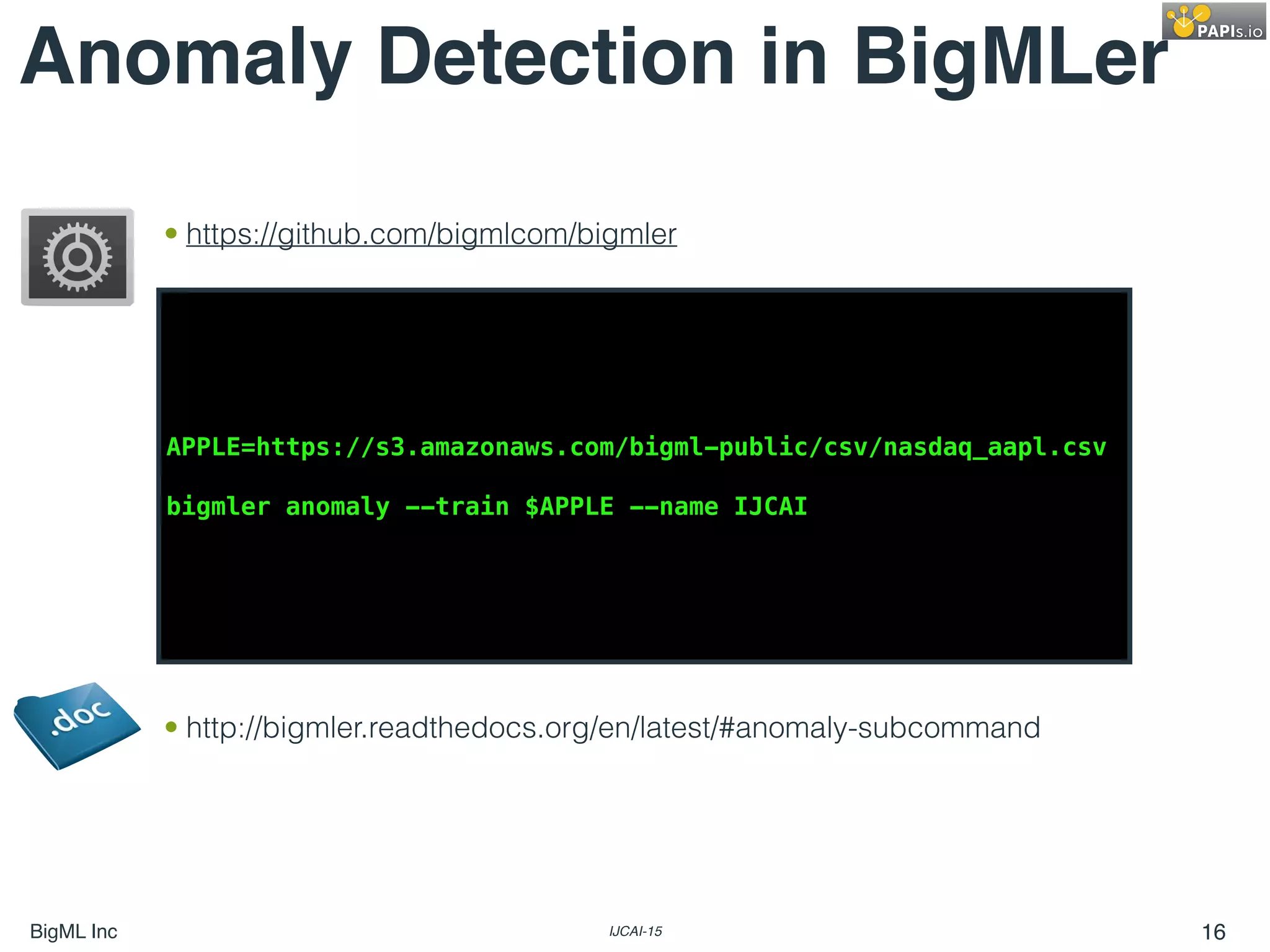 BigML Inc IJCAI-15 16
Anomaly Detection in BigMLer
APPLE=https://s3.amazonaws.com/bigml-public/csv/nasdaq_aapl.csv
bigmler anomaly --train $APPLE --name IJCAI
• http://bigmler.readthedocs.org/en/latest/#anomaly-subcommand
• https://github.com/bigmlcom/bigmler
 