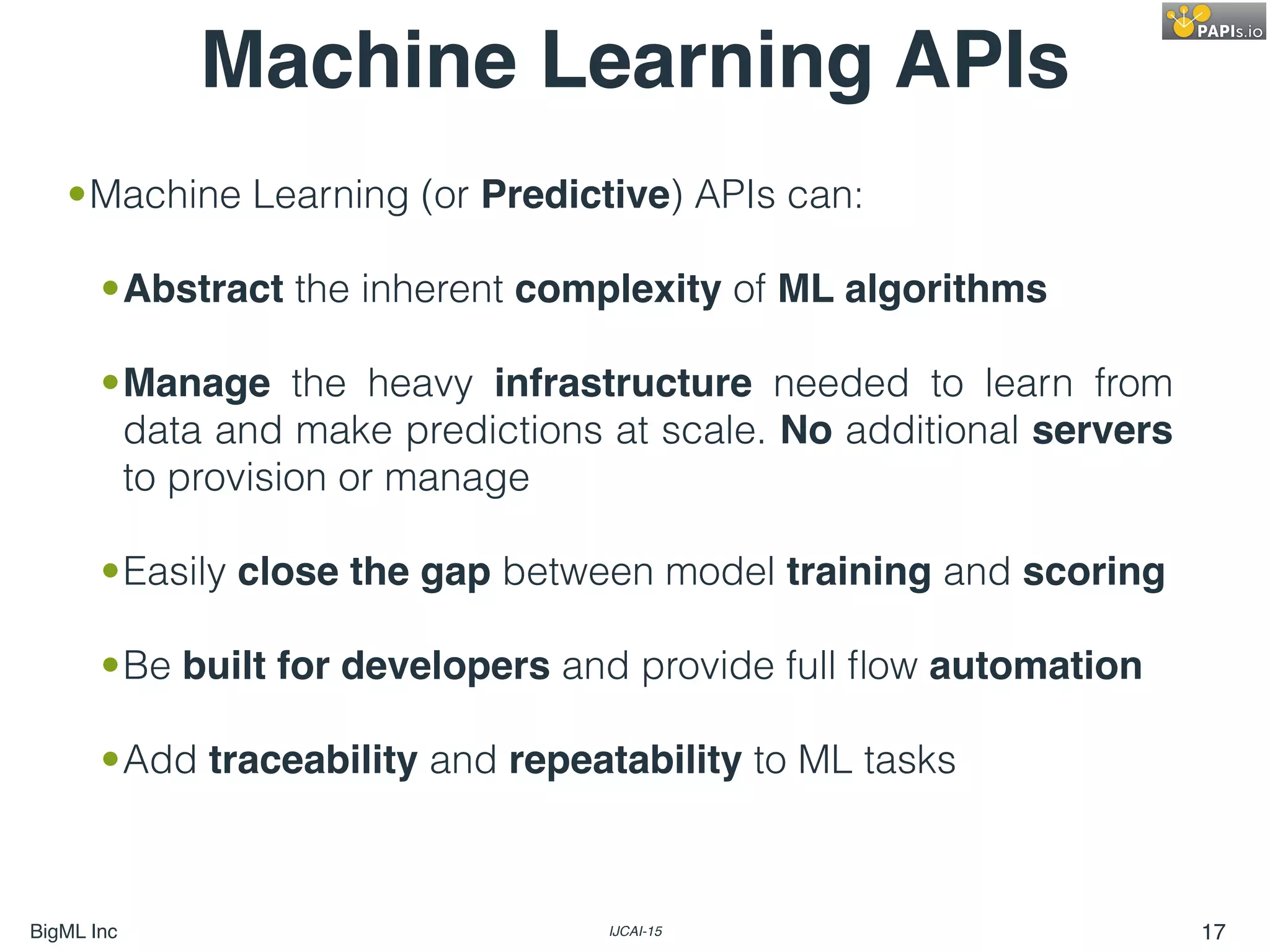 BigML Inc IJCAI-15 17
•Machine Learning (or Predictive) APIs can:
•Abstract the inherent complexity of ML algorithms
•Manage the heavy infrastructure needed to learn from
data and make predictions at scale. No additional servers
to provision or manage
•Easily close the gap between model training and scoring
•Be built for developers and provide full ﬂow automation
•Add traceability and repeatability to ML tasks
Machine Learning APIs
 