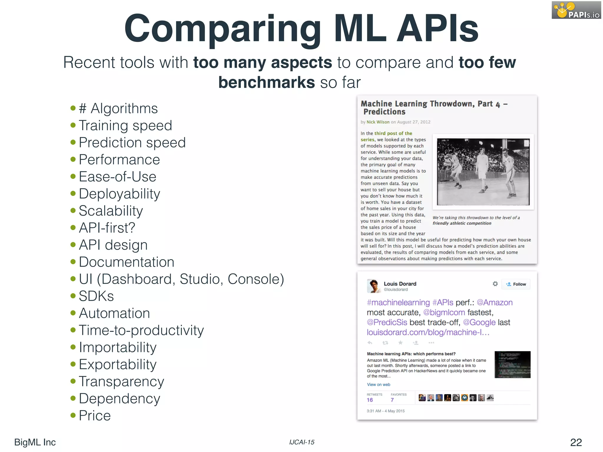 BigML Inc IJCAI-15 22
Comparing ML APIs
• # Algorithms
• Training speed
• Prediction speed
• Performance
• Ease-of-Use
• Deployability
• Scalability
• API-ﬁrst?
• API design
• Documentation
• UI (Dashboard, Studio, Console)
• SDKs
• Automation
• Time-to-productivity
• Importability
• Exportability
• Transparency
• Dependency
• Price
Recent tools with too many aspects to compare and too few
benchmarks so far
 