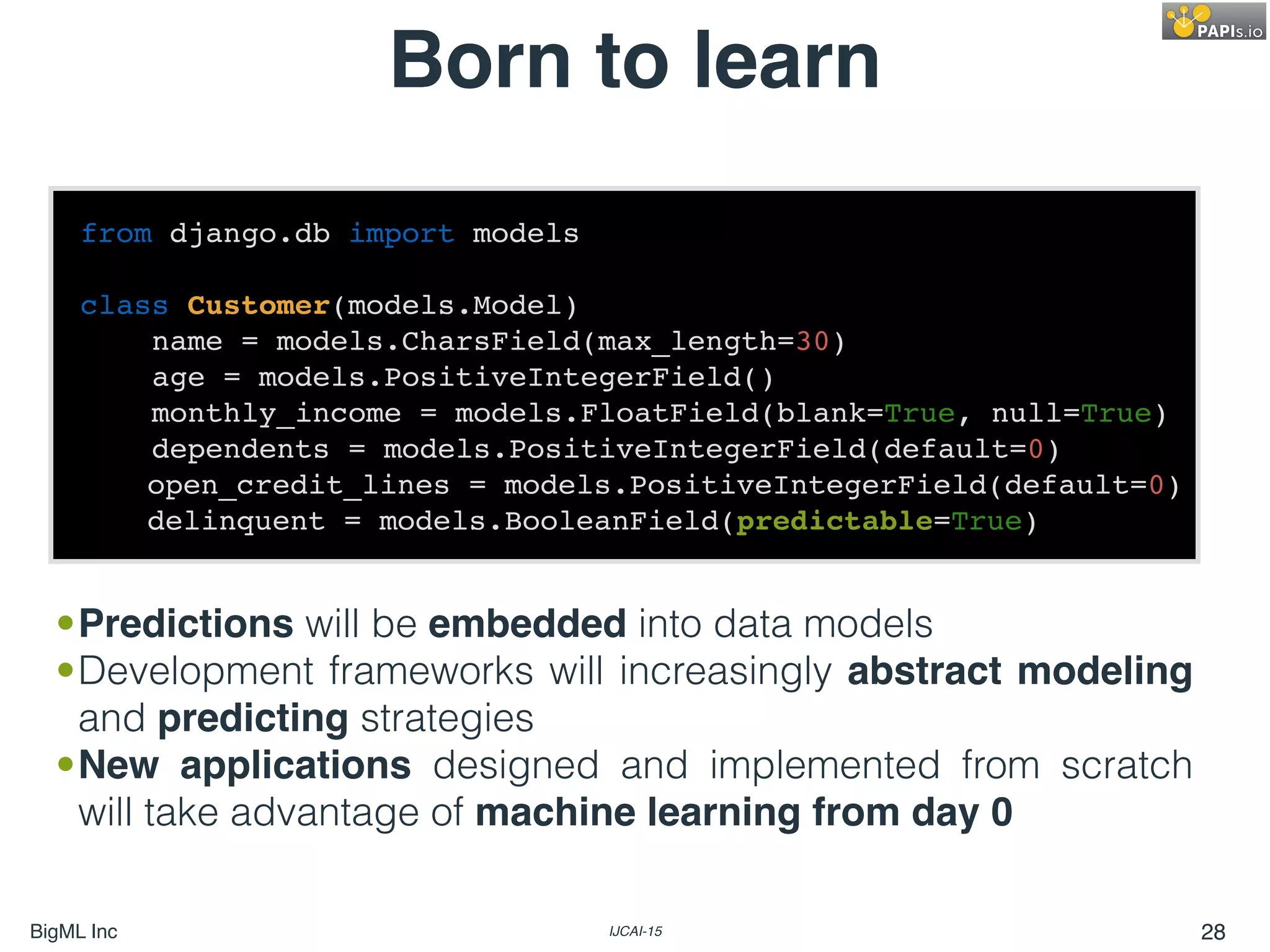 BigML Inc IJCAI-15 28
Born to learn
from django.db import models
class Customer(models.Model)
name = models.CharsField(max_length=30)
age = models.PositiveIntegerField()
monthly_income = models.FloatField(blank=True, null=True)
dependents = models.PositiveIntegerField(default=0)
open_credit_lines = models.PositiveIntegerField(default=0)
delinquent = models.BooleanField(predictable=True)
•Predictions will be embedded into data models
•Development frameworks will increasingly abstract modeling
and predicting strategies
•New applications designed and implemented from scratch
will take advantage of machine learning from day 0
 