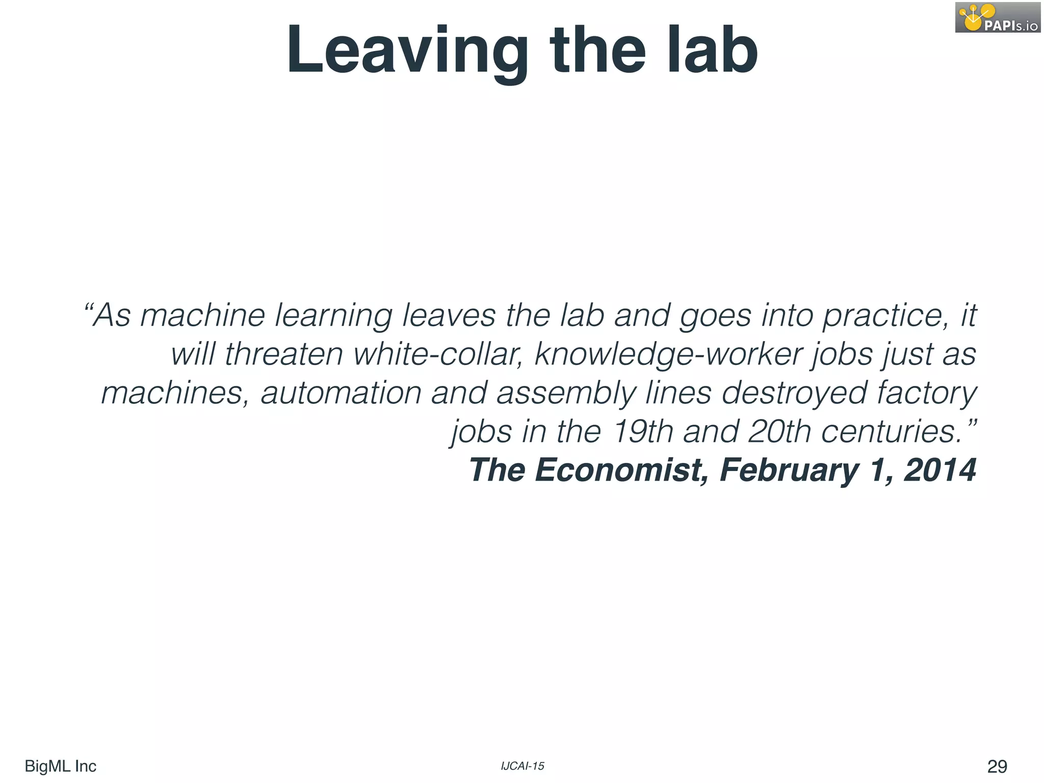 BigML Inc IJCAI-15 29
“As machine learning leaves the lab and goes into practice, it
will threaten white-collar, knowledge-worker jobs just as
machines, automation and assembly lines destroyed factory
jobs in the 19th and 20th centuries.”
The Economist, February 1, 2014
Leaving the lab
 