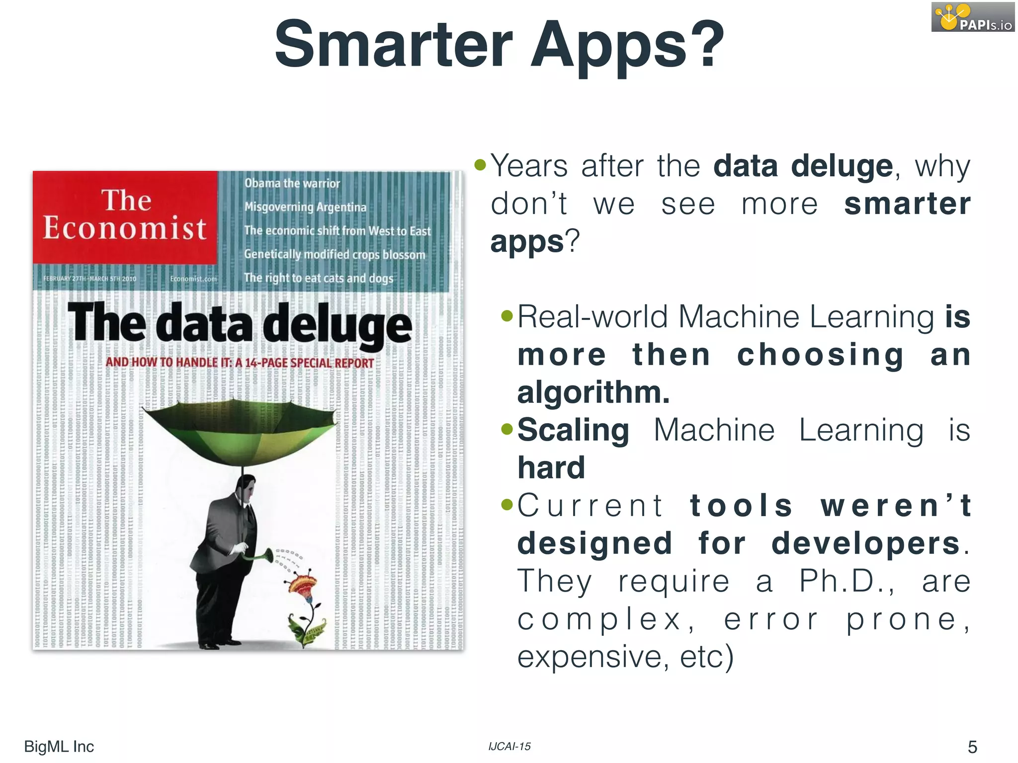 BigML Inc IJCAI-15 5
Smarter Apps?
•Years after the data deluge, why
don’t we see more smarter
apps?
•Real-world Machine Learning is
more then choosing an
algorithm.
•Scaling Machine Learning is
hard
•C u r r e n t t o o l s w e r e n ’ t
designed for developers.
They require a Ph.D., are
c o m p l e x , e r r o r p r o n e ,
expensive, etc)
 
