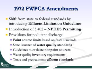 1972 FWPCA Amendments Shift from state to federal standards by introducing  Effluent Limitation Guidelines   Introduction of § 402 –  NPDES Permitting Provisions for pollutant discharge: Point source limits  based on State standards State issuance of  water quality standards Guidelines to evaluate  nonpoint sources Water quality  inventory  requirements Toxic and pretreatment  effluent standards 