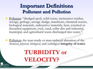 Important Definitions Pollutant and Pollution Pollutant : “dredged spoil, solid waste, incinerator residue, sewage, garbage, sewage sludge, munitions, chemical wastes, biological materials, radioactive materials, heat, wrecked or discarded equipment, rock, sand, cellar dirt and industrial, municipal, and agricultural waste discharged into water.” Pollution : the man-made or man-induced alteration of the  chemical ,  physical ,  biological , and  radiological   integrity of water . TURBIDITY or VELOCITY? 