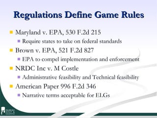 Regulations Define Game Rules Maryland v. EPA, 530 F.2d 215 Require states to take on federal standards Brown v. EPA, 521 F.2d 827 EPA to compel implementation and enforcement NRDC Inc v. M Costle Administrative feasibility and Technical feasibility American Paper 996 F.2d 346 Narrative terms acceptable for ELGs 