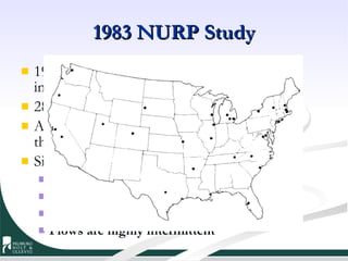 1983 NURP Study 1978-1983 commercial, residential, and light industrial monitoring sponsored by EPA 28 projects located across the country Analyzed eight conventional pollutants and three metals. Significant finding pollutants: Suspended solids – order of magnitude greater COD – comparable to treatment plant Fecals, Hydrocarbons, Metals, Pesticides, PAHs Flows are highly intermittent 