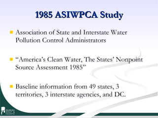 1985 ASIWPCA Study Association of State and Interstate Water Pollution Control Administrators  “ America’s Clean Water, The States’ Nonpoint Source Assessment 1985” Baseline information from 49 states, 3 territories, 3 interstate agencies, and DC. 