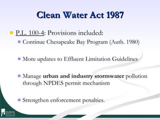 Clean Water Act 1987 P.L. 100-4 : Provisions included:  Continue Chesapeake Bay Program (Auth. 1980) More updates to Effluent Limitation Guidelines Manage  urban and industry stormwater  pollution through NPDES permit mechanism Strengthen enforcement penalties. 
