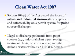 Clean Water Act 1987 Section 402(p) of the Act placed the focus of  urban and industrial stormwater  compliance and enforceability on a permit system for  point source  discharges. Illegal to discharge pollutants from point sources (e.g., industrial plant pipes, sewage treatment plants, or storm sewers) into the nation’s waters without an NPDES permit. 