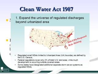 Clean Water Act 1987 MS4 arguments in comments based upon: Geographic differences Climatic differences and variation Institutional differences between systems In the end, “MS4” is a blend of variables that allow EPA and States to define a system that best suits the various political and geographical conditions. Relied on population, census, urbanized areas and pollution sources within those boundaries 2010 EPA Proposed Rule Making  