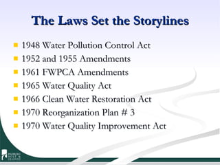 The Laws Set the Storylines 1948 Water Pollution Control Act 1952 and 1955 Amendments 1961 FWPCA Amendments 1965 Water Quality Act 1966 Clean Water Restoration Act 1970 Reorganization Plan # 3 1970 Water Quality Improvement Act 