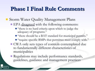 Phase I Final Rule Comments Storm Water Quality Management Plans EPA  disagreed  with the following comments: “ there is no hard criteria upon which to judge the adequacy of programs.” “ there should be a BAT standard for municipal permits.” “ require specific BMPs that permittee must comply with.” CWA only sets types of controls contemplated due to fundamentally different characteristics of municipalities Regulations may include performance standards, guidelines, guidance and management practices 