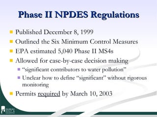 Phase II NPDES Regulations Published December 8, 1999  Outlined the Six Minimum Control Measures EPA estimated 5,040 Phase II MS4s Allowed for case-by-case decision making “ significant contributors to water pollution” Unclear how to define “significant” without rigorous monitoring Permits  required  by March 10, 2003  